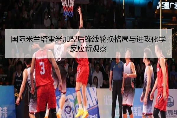 国际米兰塔雷米加盟后锋线轮换格局与进攻化学反应新观察