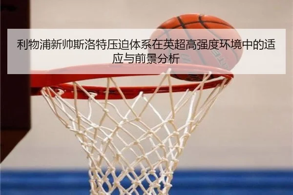 利物浦新帅斯洛特压迫体系在英超高强度环境中的适应与前景分析